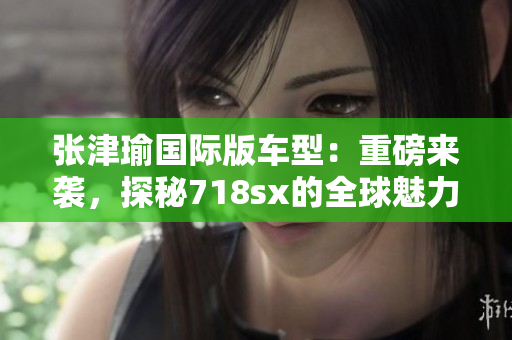 张津瑜国际版车型：重磅来袭，探秘718sx的全球魅力