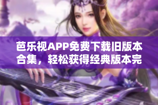芭乐视APP免费下载旧版本合集，轻松获得经典版本完全免费