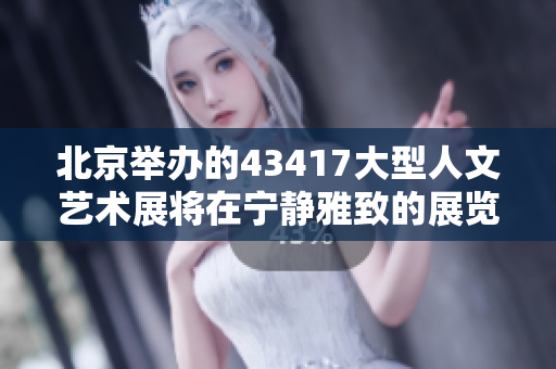 北京举办的43417大型人文艺术展将在宁静雅致的展览场馆隆重开幕