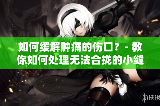 如何缓解肿痛的伤口？- 教你如何处理无法合拢的小缝口问题