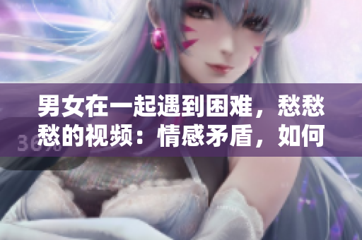 男女在一起遇到困难，愁愁愁的视频：情感矛盾，如何化解？