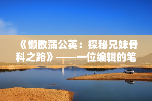 《懒散蒲公英：探秘兄妹骨科之路》——一位编辑的笔下故事