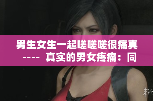男生女生一起嗟嗟嗟很痛真  ----  真实的男女疼痛：同痛共鸣