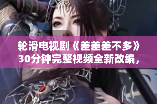轮滑电视剧《差差差不多》30分钟完整视频全新改编，精彩内容不容错过