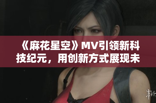 《麻花星空》MV引领新科技纪元，用创新方式展现未来世界
