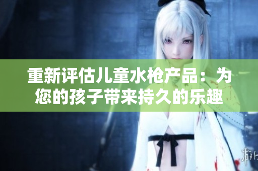 重新评估儿童水枪产品：为您的孩子带来持久的乐趣