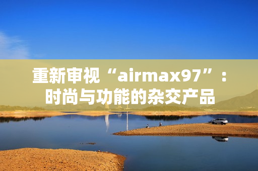 重新审视“airmax97”：时尚与功能的杂交产品