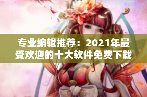 专业编辑推荐：2021年最受欢迎的十大软件免费下载网站排行榜