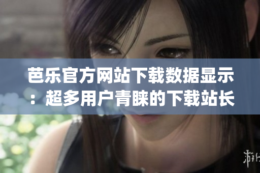 芭乐官方网站下载数据显示：超多用户青睐的下载站长统计最新数据!(1)