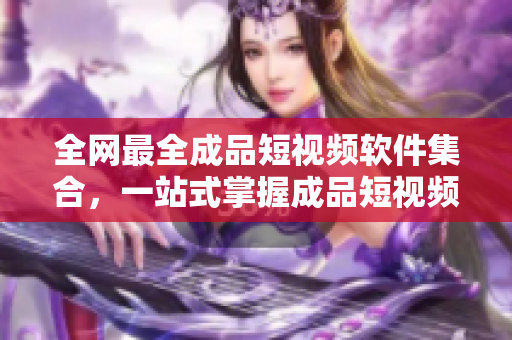 全网最全成品短视频软件集合，一站式掌握成品短视频编辑利器！