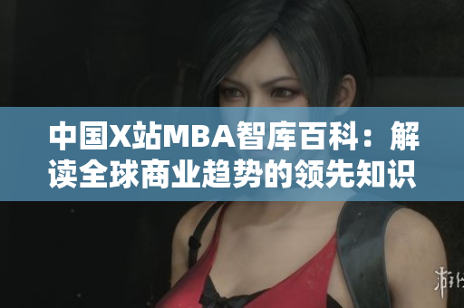 中国X站MBA智库百科：解读全球商业趋势的领先知识平台