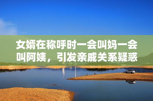 女婿在称呼时一会叫妈一会叫阿姨，引发亲戚关系疑惑现象