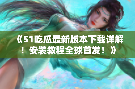 《51吃瓜最新版本下载详解！安装教程全球首发！》