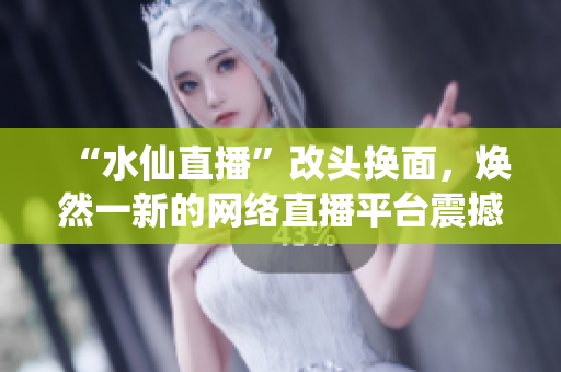 “水仙直播”改头换面，焕然一新的网络直播平台震撼来袭