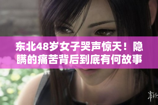 东北48岁女子哭声惊天！隐瞒的痛苦背后到底有何故事？