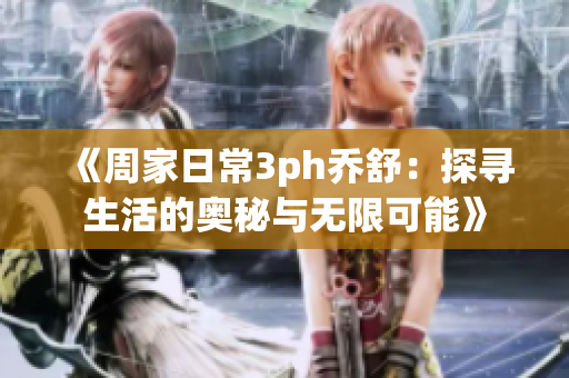 《周家日常3ph乔舒：探寻生活的奥秘与无限可能》