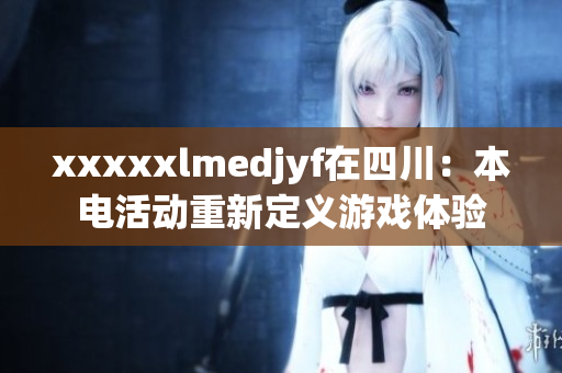 xxxxxlmedjyf在四川：本电活动重新定义游戏体验