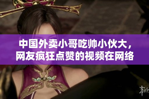 中国外卖小哥吃帅小伙大，网友疯狂点赞的视频在网络传播