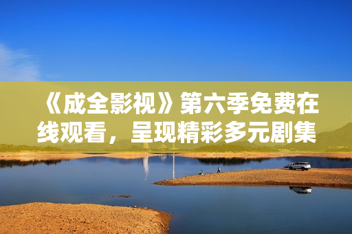 《成全影视》第六季免费在线观看，呈现精彩多元剧集