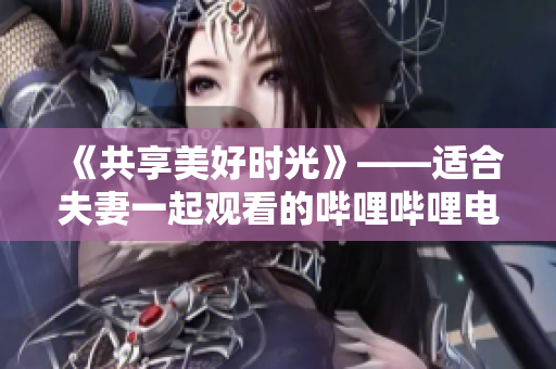 《共享美好时光》——适合夫妻一起观看的哔哩哔哩电视剧