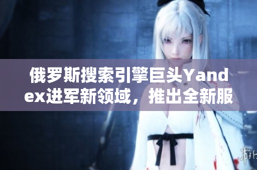 俄罗斯搜索引擎巨头Yandex进军新领域，推出全新服务