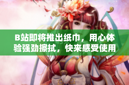 B站即将推出纸巾，用心体验强劲擦拭，快来感受使用乐趣吧