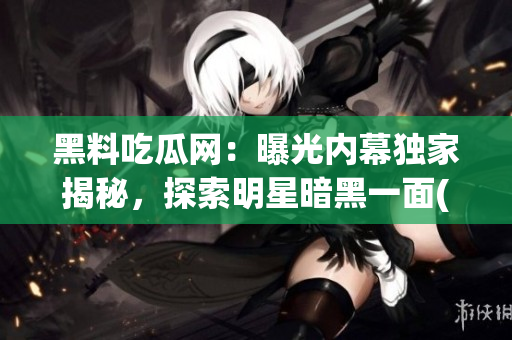 黑料吃瓜网：曝光内幕独家揭秘，探索明星暗黑一面(1)
