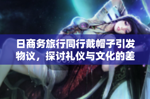日商务旅行同行戴帽子引发物议，探讨礼仪与文化的差异