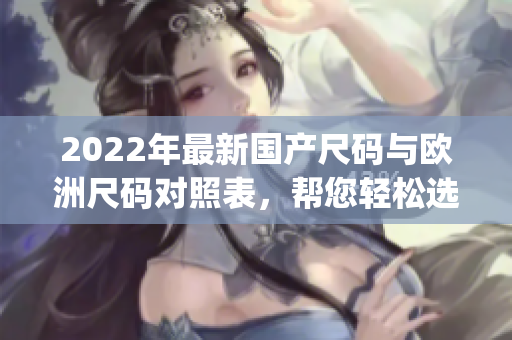 2022年最新国产尺码与欧洲尺码对照表，帮您轻松选购合身服装(1)