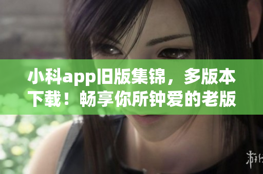 小科app旧版集锦，多版本下载！畅享你所钟爱的老版本