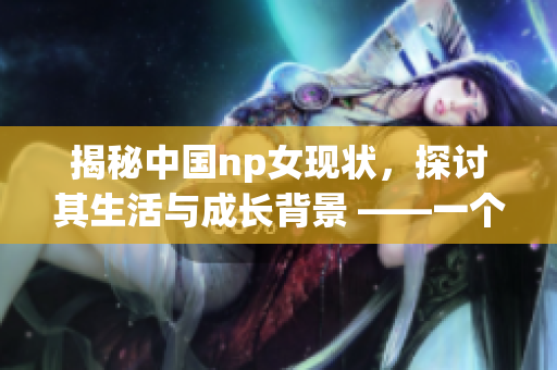 揭秘中国np女现状，探讨其生活与成长背景 ——一个深度报道