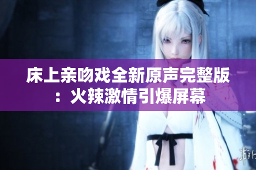 床上亲吻戏全新原声完整版：火辣激情引爆屏幕