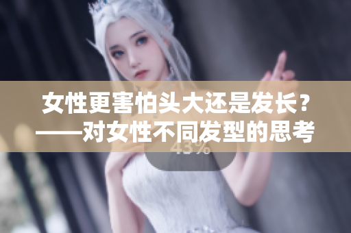 女性更害怕头大还是发长？——对女性不同发型的思考