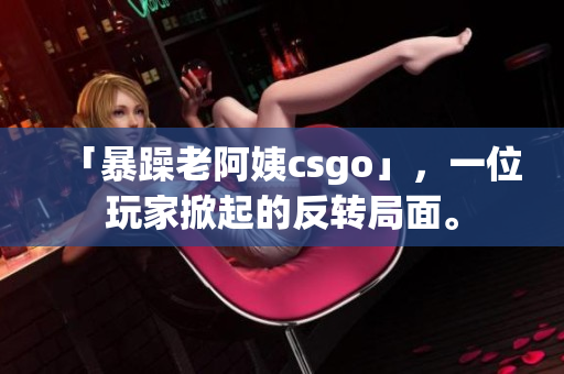 「暴躁老阿姨csgo」，一位玩家掀起的反转局面。