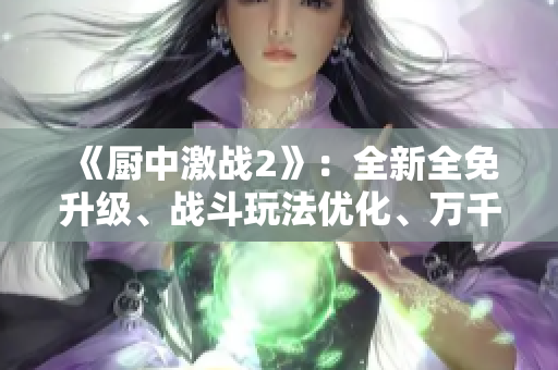 《厨中激战2》：全新全免升级、战斗玩法优化、万千美味新菜谱引入！