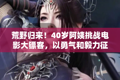 荒野归来！40岁阿姨挑战电影大镖客，以勇气和毅力征服自我和旷野。