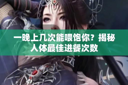 一晚上几次能喂饱你？揭秘人体最佳进餐次数