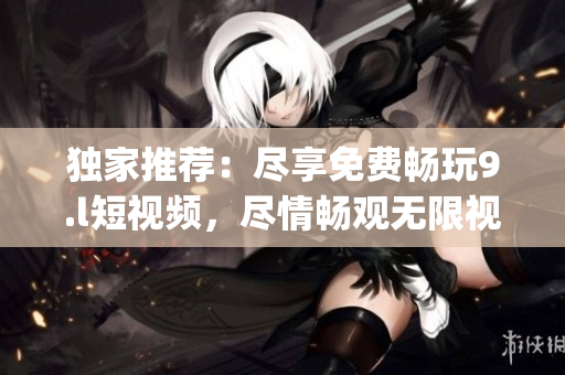 独家推荐：尽享免费畅玩9.l短视频，尽情畅观无限视频刷！(1)