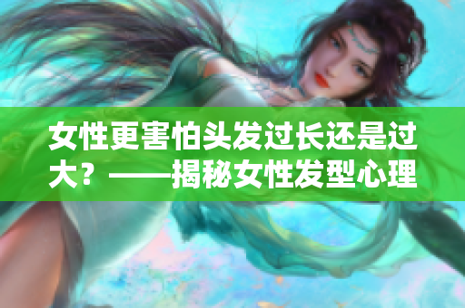 女性更害怕头发过长还是过大？——揭秘女性发型心理选择