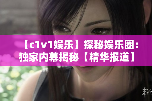 【c1v1娱乐】探秘娱乐圈：独家内幕揭秘【精华报道】