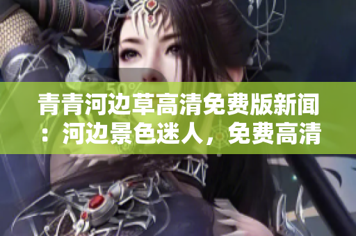 青青河边草高清免费版新闻：河边景色迷人，免费高清图像赏心悦目