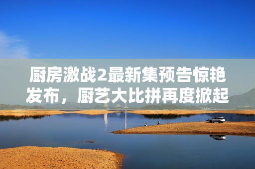 厨房激战2最新集预告惊艳发布，厨艺大比拼再度掀起热潮