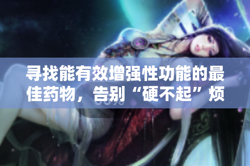 寻找能有效增强性功能的最佳药物，告别“硬不起”烦恼!