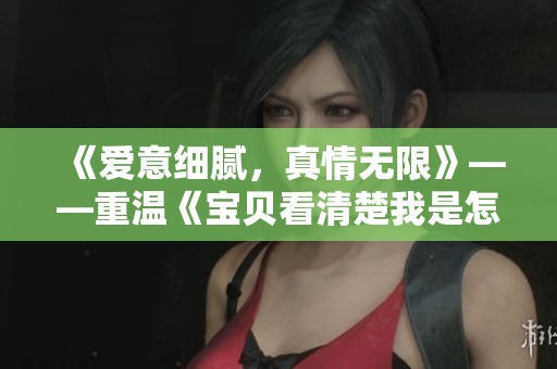 《爱意细腻，真情无限》——重温《宝贝看清楚我是怎么爱你的小说》