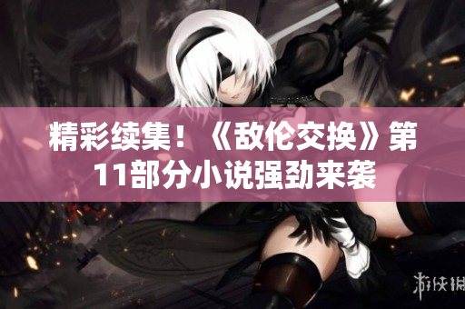 精彩续集！《敌伦交换》第11部分小说强劲来袭