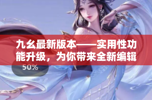 九幺最新版本——实用性功能升级，为你带来全新编辑体验！