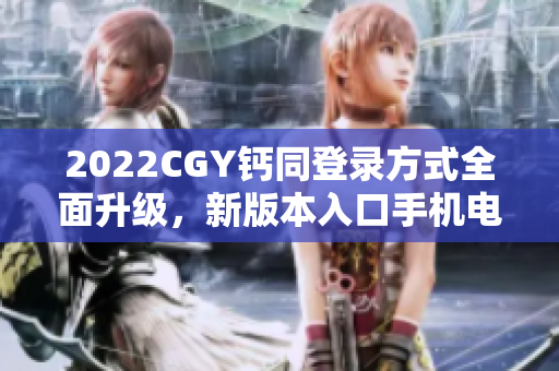 2022CGY钙同登录方式全面升级，新版本入口手机电脑都能使用