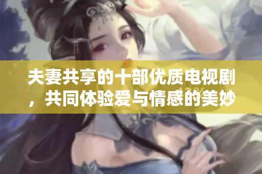 夫妻共享的十部优质电视剧，共同体验爱与情感的美妙世界