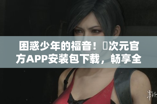 困惑少年的福音！囧次元官方APP安装包下载，畅享全网最火动漫资源