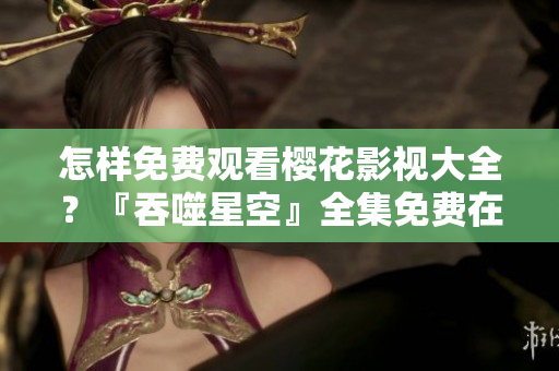 怎样免费观看樱花影视大全？『吞噬星空』全集免费在线观看！